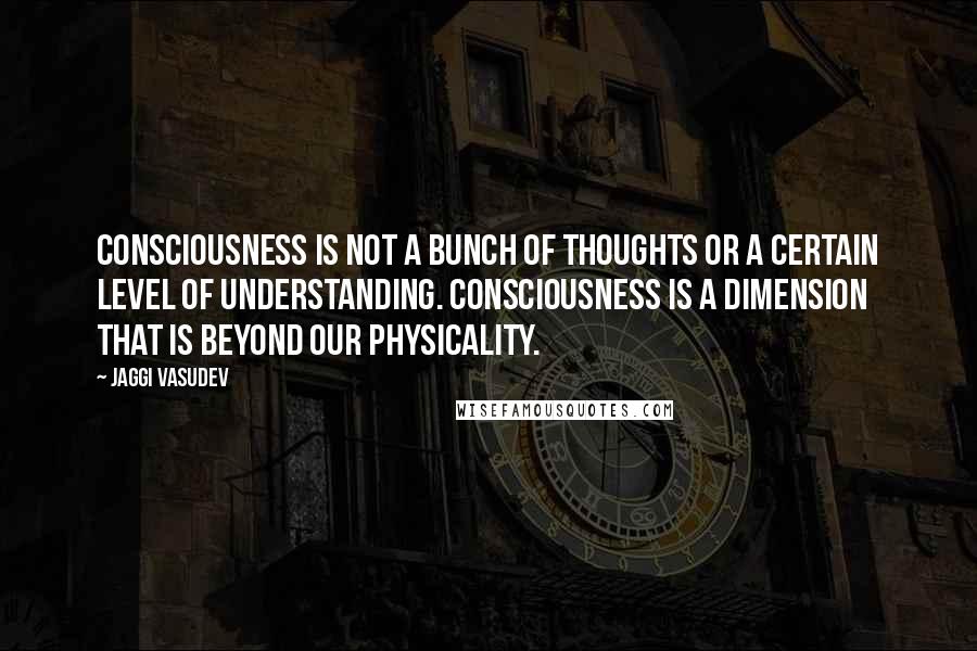 Jaggi Vasudev Quotes: Consciousness is not a bunch of thoughts or a certain level of understanding. Consciousness is a dimension that is beyond our physicality.