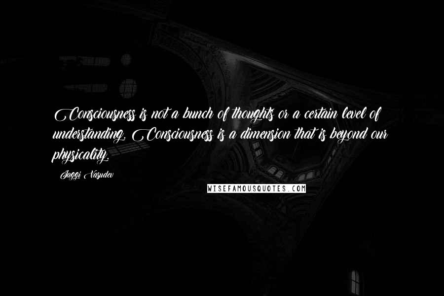 Jaggi Vasudev Quotes: Consciousness is not a bunch of thoughts or a certain level of understanding. Consciousness is a dimension that is beyond our physicality.