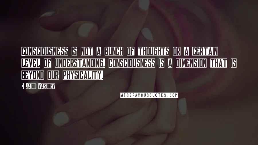 Jaggi Vasudev Quotes: Consciousness is not a bunch of thoughts or a certain level of understanding. Consciousness is a dimension that is beyond our physicality.