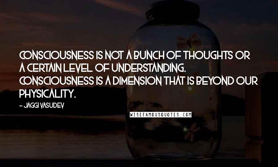 Jaggi Vasudev Quotes: Consciousness is not a bunch of thoughts or a certain level of understanding. Consciousness is a dimension that is beyond our physicality.