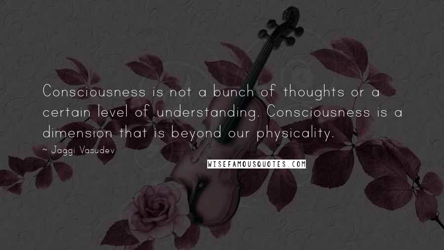 Jaggi Vasudev Quotes: Consciousness is not a bunch of thoughts or a certain level of understanding. Consciousness is a dimension that is beyond our physicality.