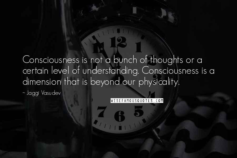Jaggi Vasudev Quotes: Consciousness is not a bunch of thoughts or a certain level of understanding. Consciousness is a dimension that is beyond our physicality.