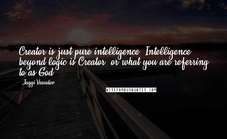 Jaggi Vasudev Quotes: Creator is just pure intelligence. Intelligence beyond logic is Creator, or what you are referring to as God.