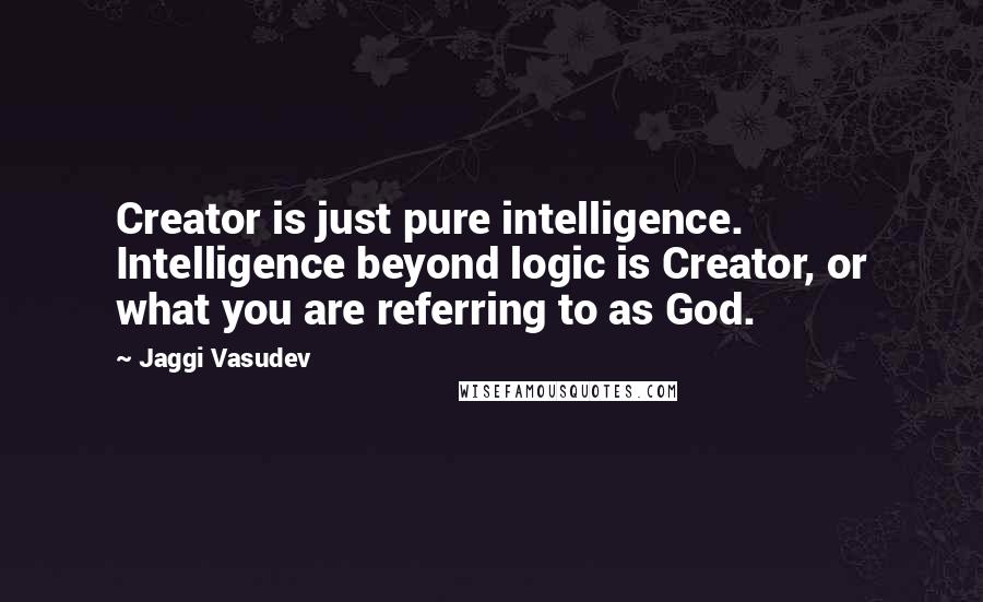 Jaggi Vasudev Quotes: Creator is just pure intelligence. Intelligence beyond logic is Creator, or what you are referring to as God.