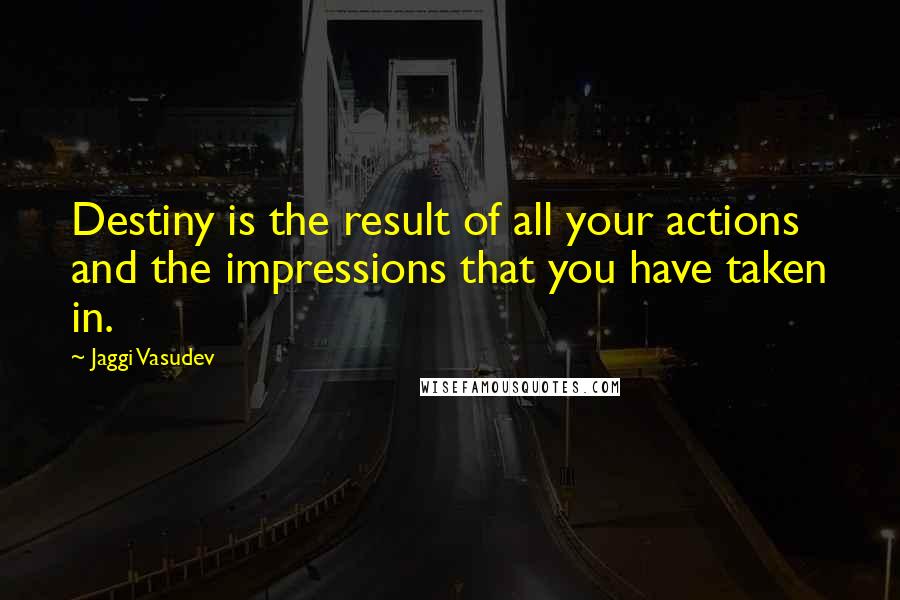 Jaggi Vasudev Quotes: Destiny is the result of all your actions and the impressions that you have taken in.