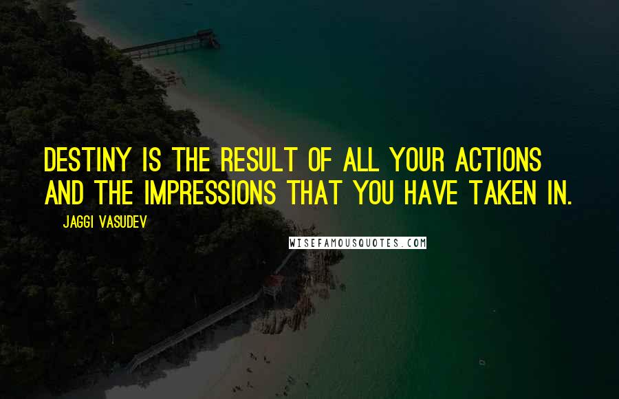 Jaggi Vasudev Quotes: Destiny is the result of all your actions and the impressions that you have taken in.