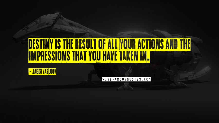 Jaggi Vasudev Quotes: Destiny is the result of all your actions and the impressions that you have taken in.