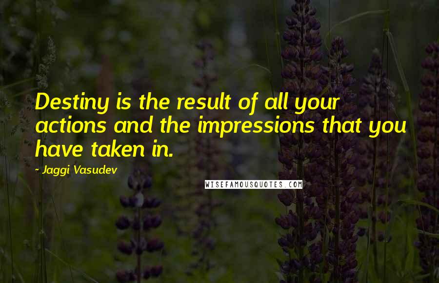 Jaggi Vasudev Quotes: Destiny is the result of all your actions and the impressions that you have taken in.