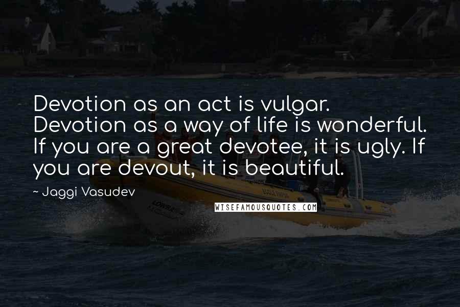 Jaggi Vasudev Quotes: Devotion as an act is vulgar. Devotion as a way of life is wonderful. If you are a great devotee, it is ugly. If you are devout, it is beautiful.