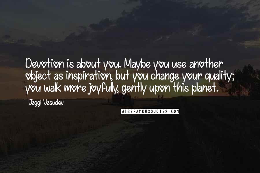 Jaggi Vasudev Quotes: Devotion is about you. Maybe you use another object as inspiration, but you change your quality; you walk more joyfully, gently upon this planet.
