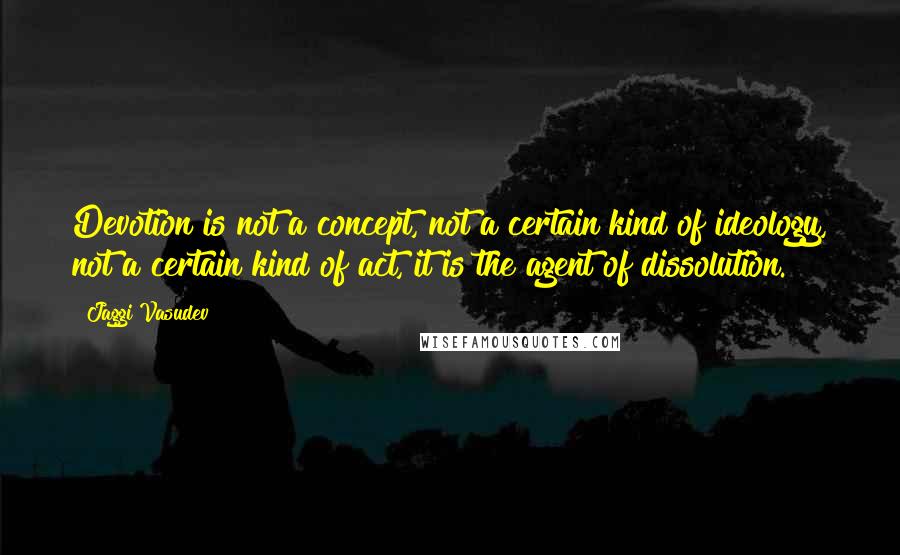Jaggi Vasudev Quotes: Devotion is not a concept, not a certain kind of ideology, not a certain kind of act, it is the agent of dissolution.