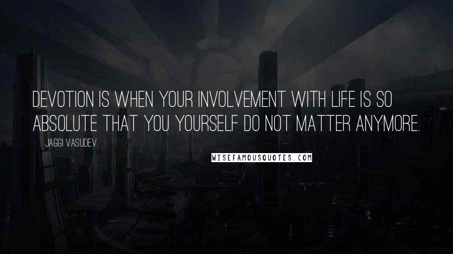 Jaggi Vasudev Quotes: Devotion is when your involvement with life is so absolute that you yourself do not matter anymore.
