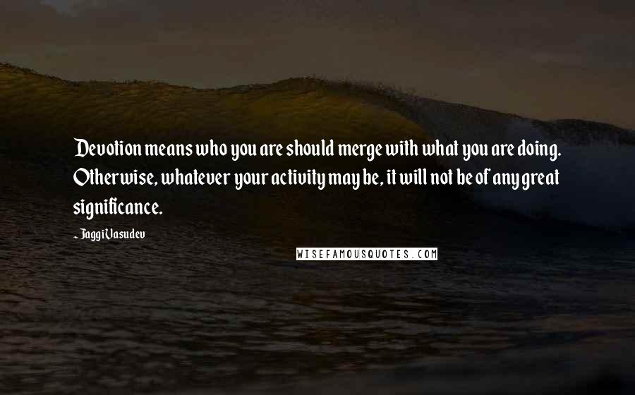 Jaggi Vasudev Quotes: Devotion means who you are should merge with what you are doing. Otherwise, whatever your activity may be, it will not be of any great significance.