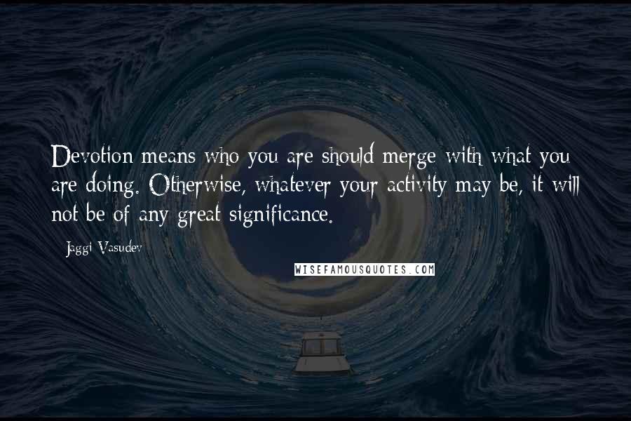 Jaggi Vasudev Quotes: Devotion means who you are should merge with what you are doing. Otherwise, whatever your activity may be, it will not be of any great significance.