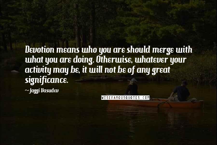 Jaggi Vasudev Quotes: Devotion means who you are should merge with what you are doing. Otherwise, whatever your activity may be, it will not be of any great significance.