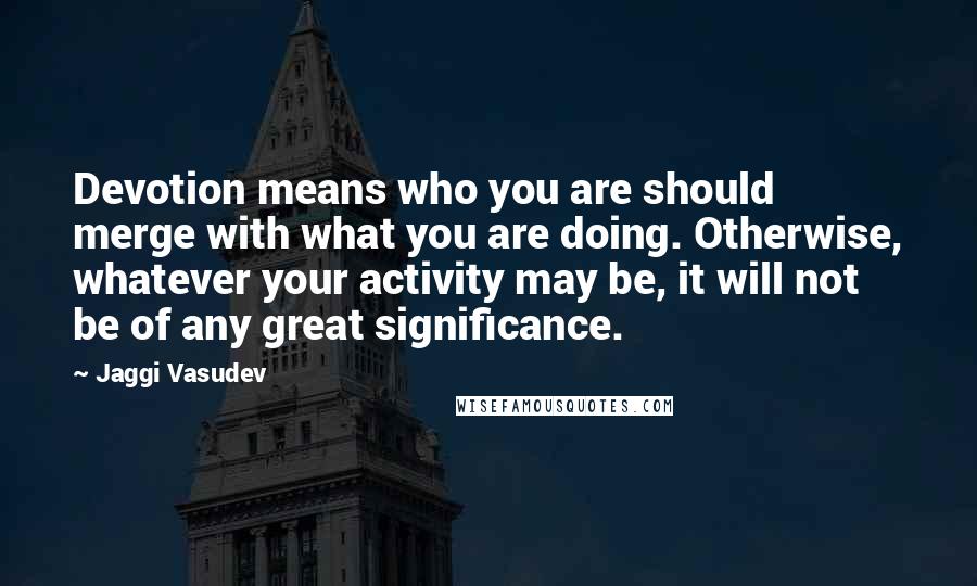 Jaggi Vasudev Quotes: Devotion means who you are should merge with what you are doing. Otherwise, whatever your activity may be, it will not be of any great significance.