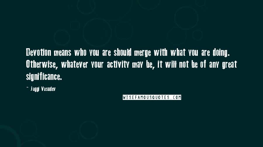 Jaggi Vasudev Quotes: Devotion means who you are should merge with what you are doing. Otherwise, whatever your activity may be, it will not be of any great significance.