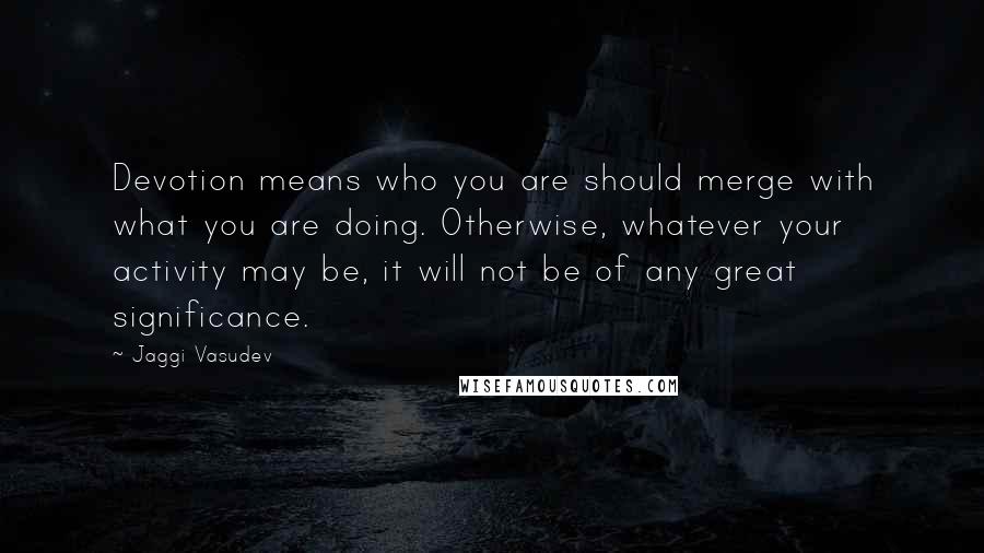 Jaggi Vasudev Quotes: Devotion means who you are should merge with what you are doing. Otherwise, whatever your activity may be, it will not be of any great significance.