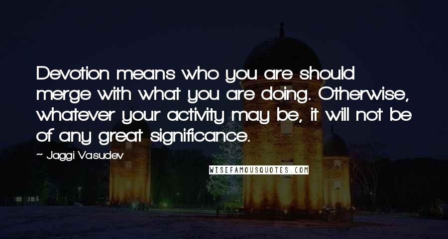 Jaggi Vasudev Quotes: Devotion means who you are should merge with what you are doing. Otherwise, whatever your activity may be, it will not be of any great significance.