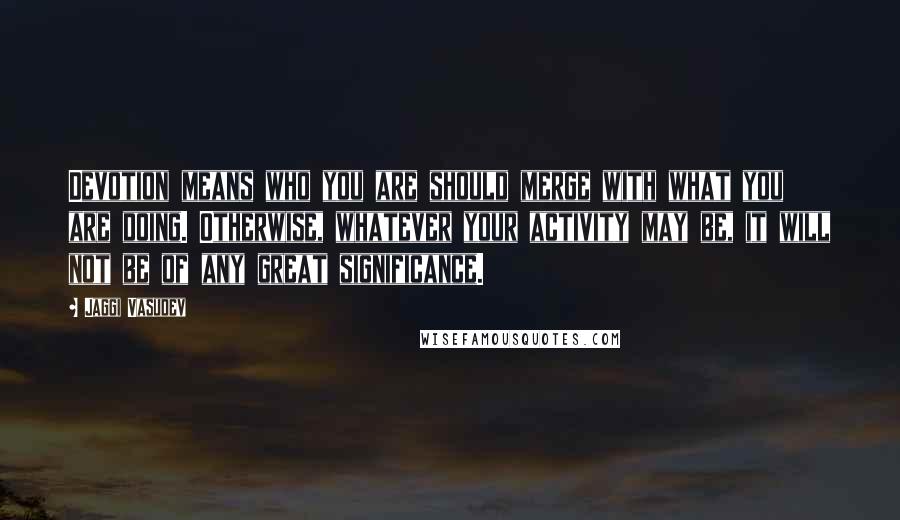 Jaggi Vasudev Quotes: Devotion means who you are should merge with what you are doing. Otherwise, whatever your activity may be, it will not be of any great significance.