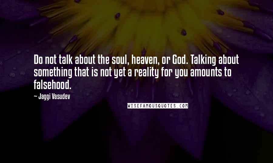 Jaggi Vasudev Quotes: Do not talk about the soul, heaven, or God. Talking about something that is not yet a reality for you amounts to falsehood.