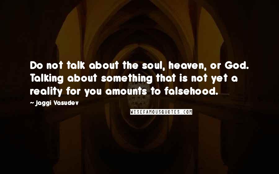 Jaggi Vasudev Quotes: Do not talk about the soul, heaven, or God. Talking about something that is not yet a reality for you amounts to falsehood.