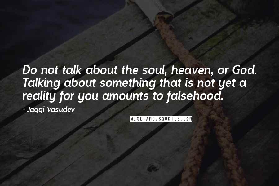 Jaggi Vasudev Quotes: Do not talk about the soul, heaven, or God. Talking about something that is not yet a reality for you amounts to falsehood.