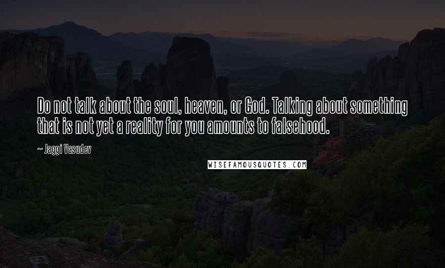 Jaggi Vasudev Quotes: Do not talk about the soul, heaven, or God. Talking about something that is not yet a reality for you amounts to falsehood.