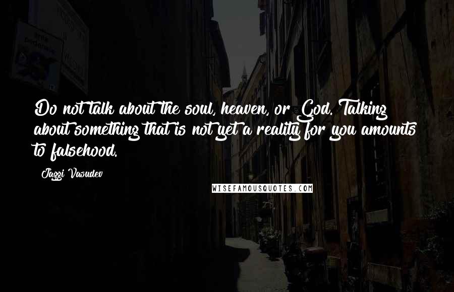 Jaggi Vasudev Quotes: Do not talk about the soul, heaven, or God. Talking about something that is not yet a reality for you amounts to falsehood.