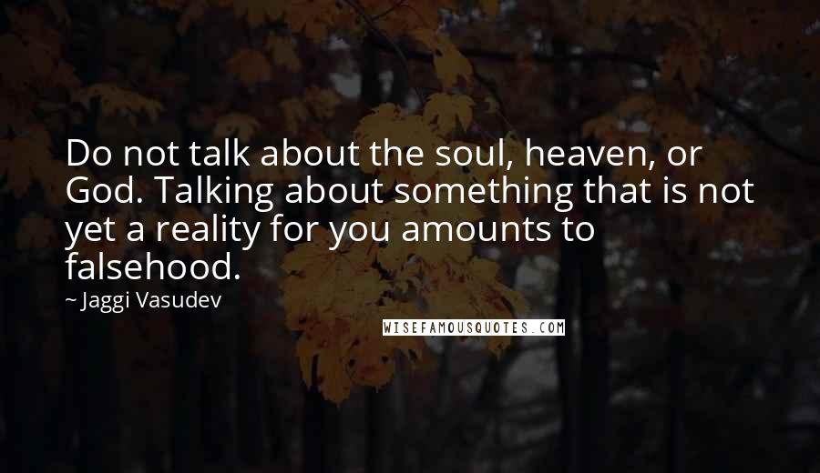 Jaggi Vasudev Quotes: Do not talk about the soul, heaven, or God. Talking about something that is not yet a reality for you amounts to falsehood.
