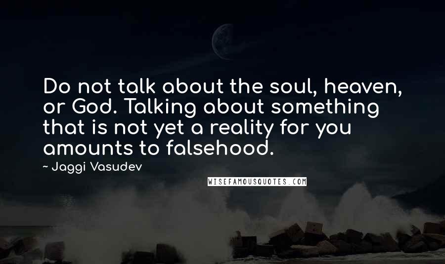 Jaggi Vasudev Quotes: Do not talk about the soul, heaven, or God. Talking about something that is not yet a reality for you amounts to falsehood.