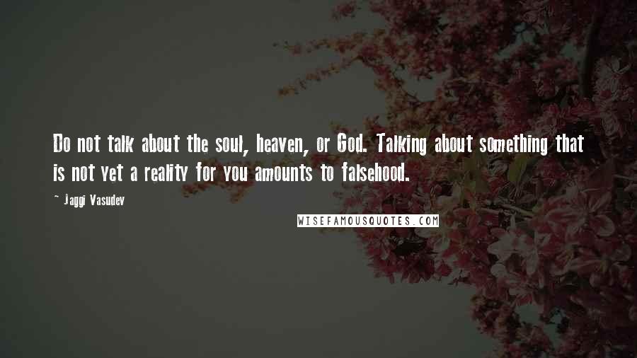 Jaggi Vasudev Quotes: Do not talk about the soul, heaven, or God. Talking about something that is not yet a reality for you amounts to falsehood.