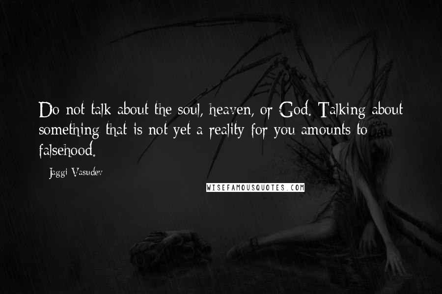 Jaggi Vasudev Quotes: Do not talk about the soul, heaven, or God. Talking about something that is not yet a reality for you amounts to falsehood.