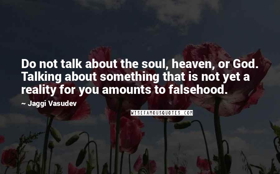 Jaggi Vasudev Quotes: Do not talk about the soul, heaven, or God. Talking about something that is not yet a reality for you amounts to falsehood.