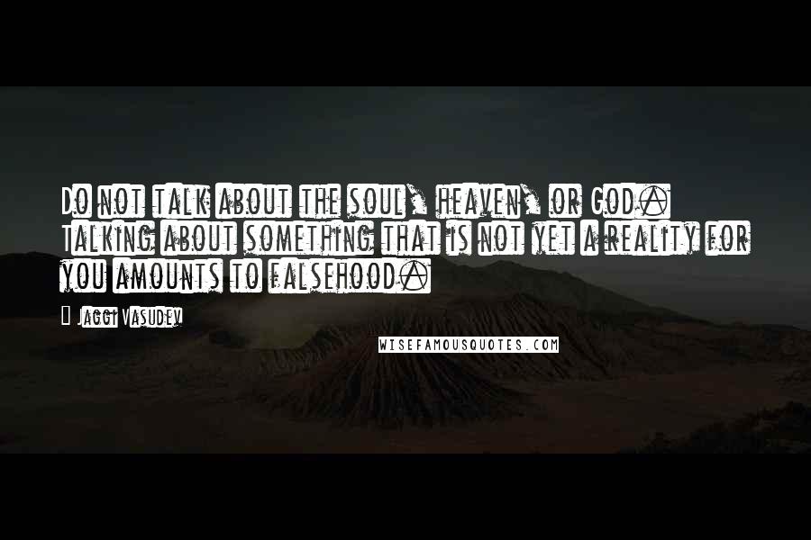 Jaggi Vasudev Quotes: Do not talk about the soul, heaven, or God. Talking about something that is not yet a reality for you amounts to falsehood.