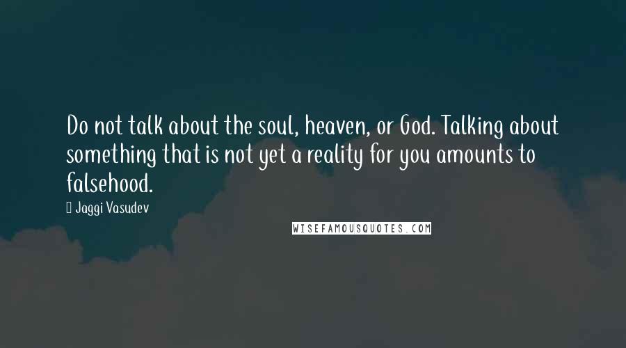 Jaggi Vasudev Quotes: Do not talk about the soul, heaven, or God. Talking about something that is not yet a reality for you amounts to falsehood.