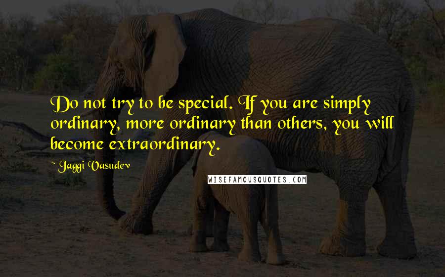 Jaggi Vasudev Quotes: Do not try to be special. If you are simply ordinary, more ordinary than others, you will become extraordinary.