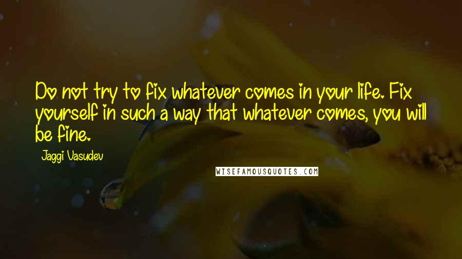 Jaggi Vasudev Quotes: Do not try to fix whatever comes in your life. Fix yourself in such a way that whatever comes, you will be fine.