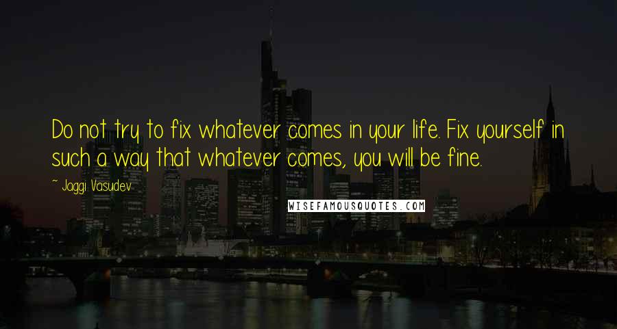 Jaggi Vasudev Quotes: Do not try to fix whatever comes in your life. Fix yourself in such a way that whatever comes, you will be fine.