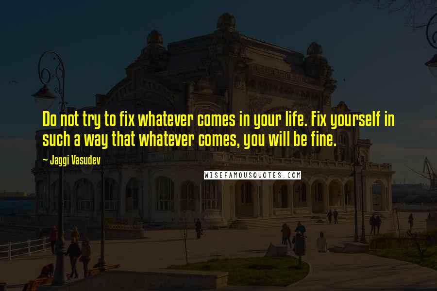 Jaggi Vasudev Quotes: Do not try to fix whatever comes in your life. Fix yourself in such a way that whatever comes, you will be fine.