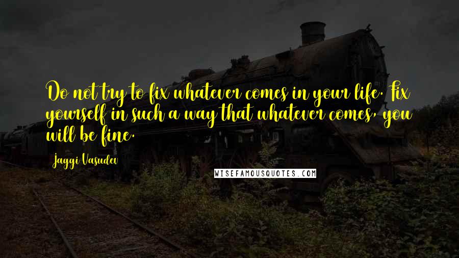 Jaggi Vasudev Quotes: Do not try to fix whatever comes in your life. Fix yourself in such a way that whatever comes, you will be fine.