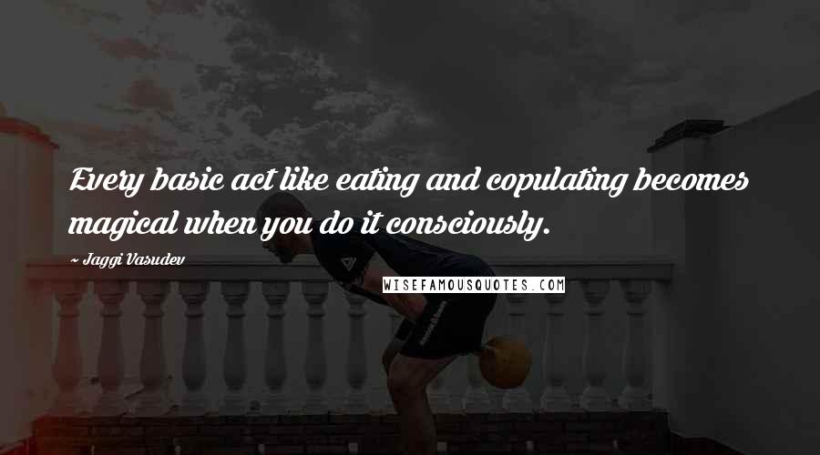 Jaggi Vasudev Quotes: Every basic act like eating and copulating becomes magical when you do it consciously.