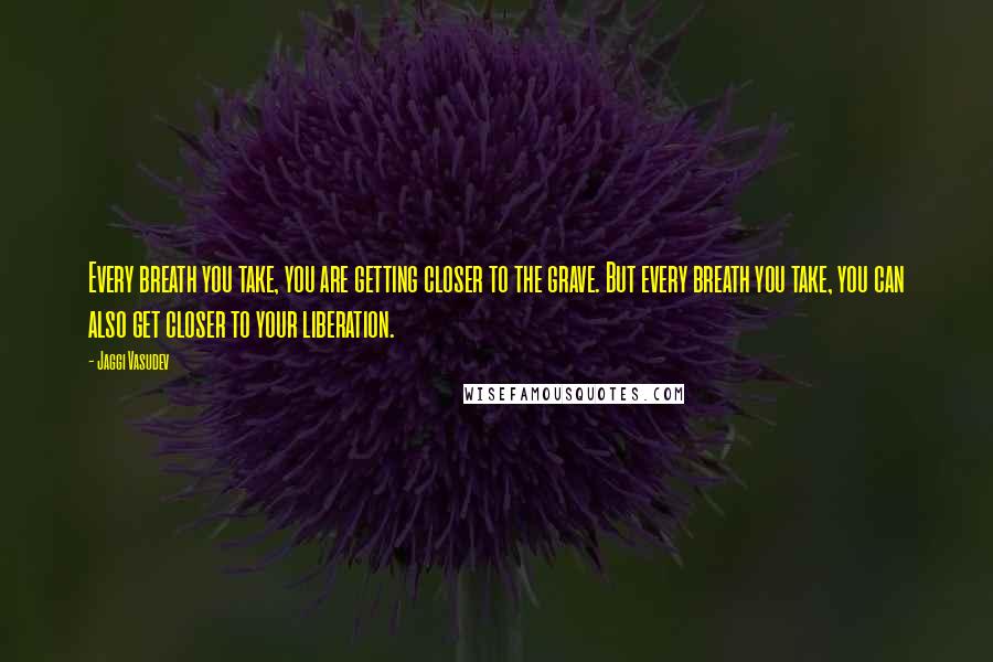 Jaggi Vasudev Quotes: Every breath you take, you are getting closer to the grave. But every breath you take, you can also get closer to your liberation.