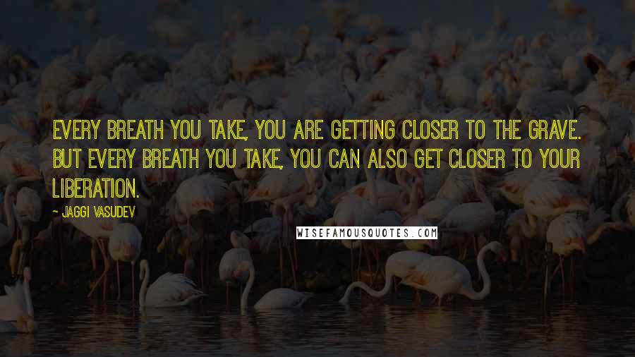 Jaggi Vasudev Quotes: Every breath you take, you are getting closer to the grave. But every breath you take, you can also get closer to your liberation.