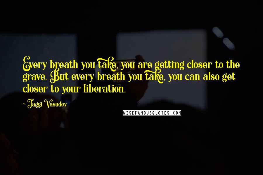 Jaggi Vasudev Quotes: Every breath you take, you are getting closer to the grave. But every breath you take, you can also get closer to your liberation.