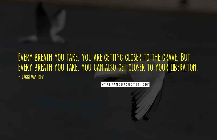 Jaggi Vasudev Quotes: Every breath you take, you are getting closer to the grave. But every breath you take, you can also get closer to your liberation.