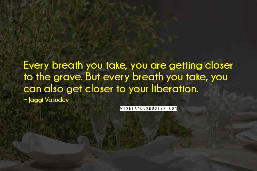 Jaggi Vasudev Quotes: Every breath you take, you are getting closer to the grave. But every breath you take, you can also get closer to your liberation.