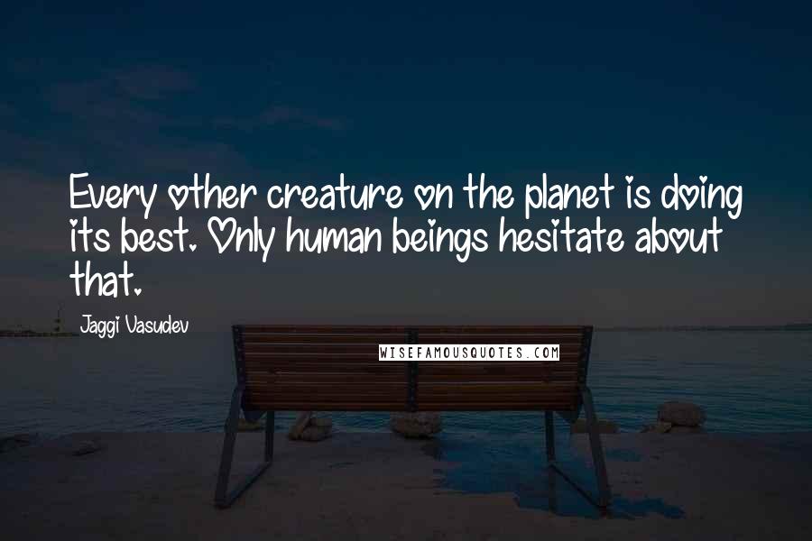 Jaggi Vasudev Quotes: Every other creature on the planet is doing its best. Only human beings hesitate about that.