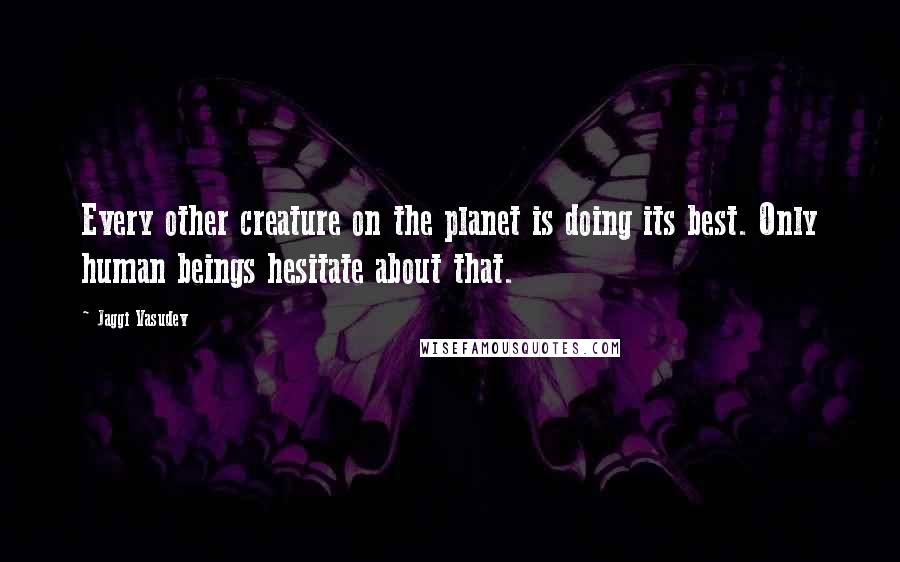 Jaggi Vasudev Quotes: Every other creature on the planet is doing its best. Only human beings hesitate about that.