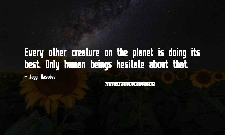 Jaggi Vasudev Quotes: Every other creature on the planet is doing its best. Only human beings hesitate about that.